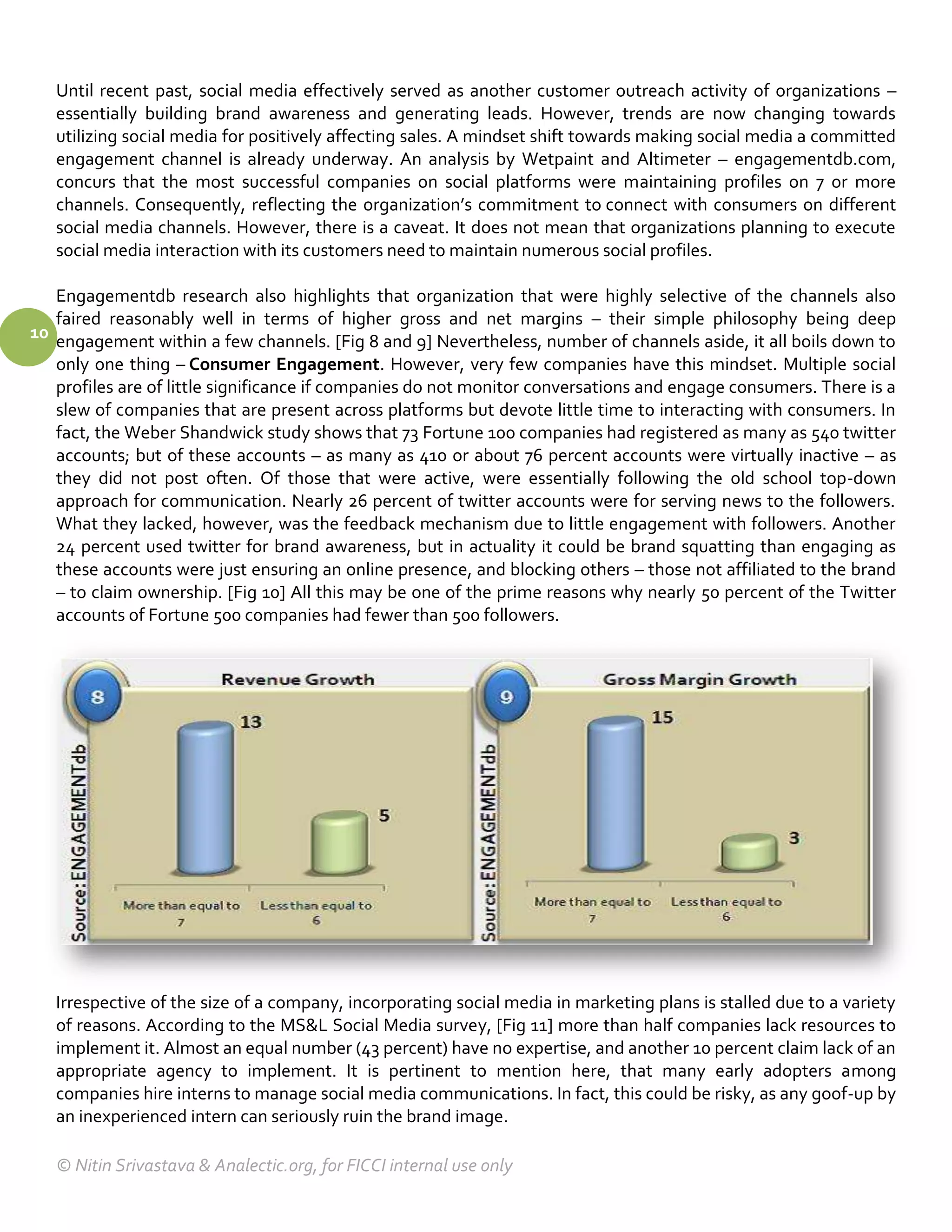 Until recent past, social media effectively served as another customer outreach activity of organizations –
   essentially building brand awareness and generating leads. However, trends are now changing towards
   utilizing social media for positively affecting sales. A mindset shift towards making social media a committed
   engagement channel is already underway. An analysis by Wetpaint and Altimeter – engagementdb.com,
   concurs that the most successful companies on social platforms were maintaining profiles on 7 or more
   channels. Consequently, reflecting the organization’s commitment to connect with consumers on different
   social media channels. However, there is a caveat. It does not mean that organizations planning to execute
   social media interaction with its customers need to maintain numerous social profiles.

   Engagementdb research also highlights that organization that were highly selective of the channels also
   faired reasonably well in terms of higher gross and net margins – their simple philosophy being deep
10 engagement within a few channels. [Fig 8 and 9] Nevertheless, number of channels aside, it all boils down to
   only one thing – Consumer Engagement. However, very few companies have this mindset. Multiple social
   profiles are of little significance if companies do not monitor conversations and engage consumers. There is a
   slew of companies that are present across platforms but devote little time to interacting with consumers. In
   fact, the Weber Shandwick study shows that 73 Fortune 100 companies had registered as many as 540 twitter
   accounts; but of these accounts – as many as 410 or about 76 percent accounts were virtually inactive – as
   they did not post often. Of those that were active, were essentially following the old school top-down
   approach for communication. Nearly 26 percent of twitter accounts were for serving news to the followers.
   What they lacked, however, was the feedback mechanism due to little engagement with followers. Another
   24 percent used twitter for brand awareness, but in actuality it could be brand squatting than engaging as
   these accounts were just ensuring an online presence, and blocking others – those not affiliated to the brand
   – to claim ownership. [Fig 10] All this may be one of the prime reasons why nearly 50 percent of the Twitter
   accounts of Fortune 500 companies had fewer than 500 followers.




   Irrespective of the size of a company, incorporating social media in marketing plans is stalled due to a variety
   of reasons. According to the MS&L Social Media survey, [Fig 11] more than half companies lack resources to
   implement it. Almost an equal number (43 percent) have no expertise, and another 10 percent claim lack of an
   appropriate agency to implement. It is pertinent to mention here, that many early adopters among
   companies hire interns to manage social media communications. In fact, this could be risky, as any goof-up by
   an inexperienced intern can seriously ruin the brand image.

   © Nitin Srivastava & Analectic.org, for FICCI internal use only
 