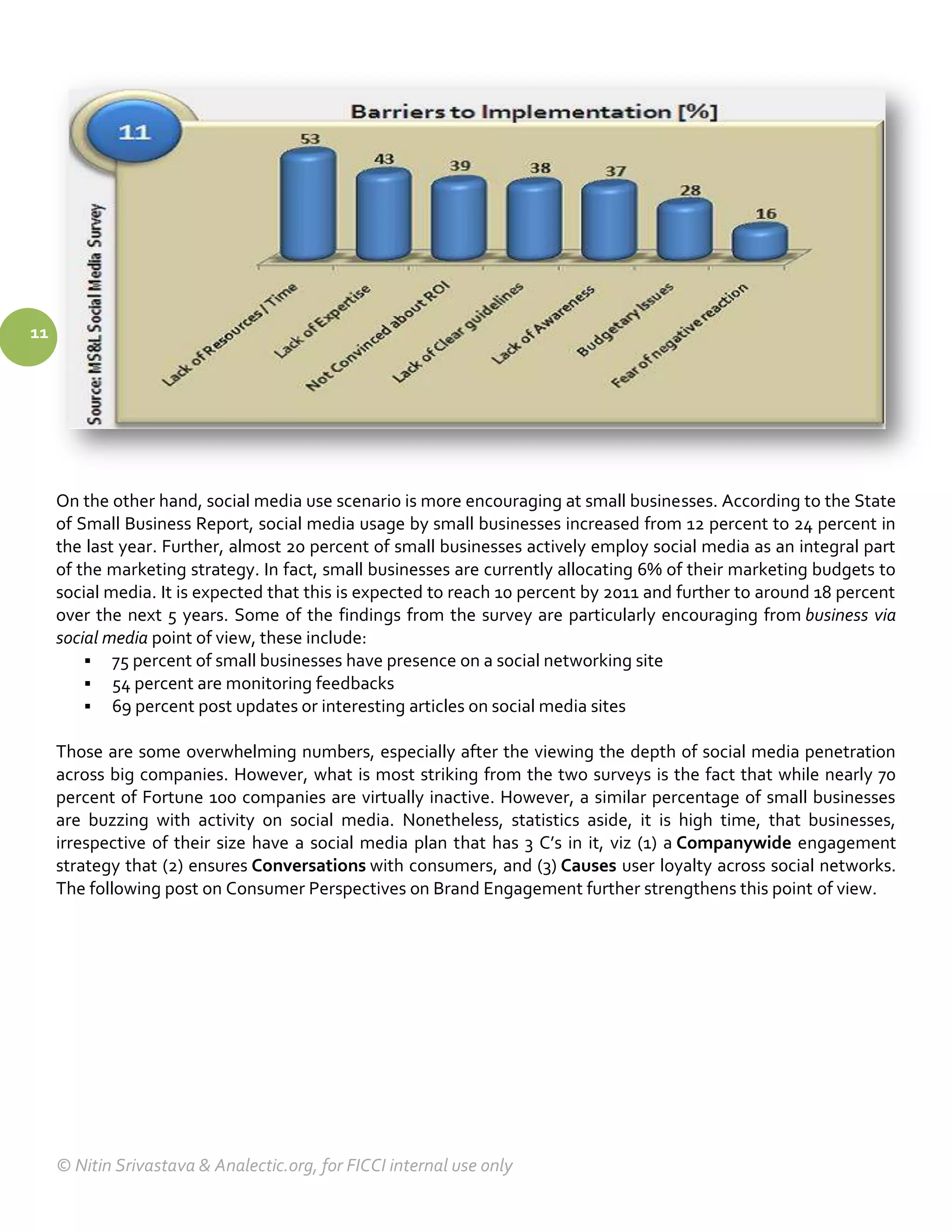 11




     On the other hand, social media use scenario is more encouraging at small businesses. According to the State
     of Small Business Report, social media usage by small businesses increased from 12 percent to 24 percent in
     the last year. Further, almost 20 percent of small businesses actively employ social media as an integral part
     of the marketing strategy. In fact, small businesses are currently allocating 6% of their marketing budgets to
     social media. It is expected that this is expected to reach 10 percent by 2011 and further to around 18 percent
     over the next 5 years. Some of the findings from the survey are particularly encouraging from business via
     social media point of view, these include:
          75 percent of small businesses have presence on a social networking site
          54 percent are monitoring feedbacks
          69 percent post updates or interesting articles on social media sites

     Those are some overwhelming numbers, especially after the viewing the depth of social media penetration
     across big companies. However, what is most striking from the two surveys is the fact that while nearly 70
     percent of Fortune 100 companies are virtually inactive. However, a similar percentage of small businesses
     are buzzing with activity on social media. Nonetheless, statistics aside, it is high time, that businesses,
     irrespective of their size have a social media plan that has 3 C’s in it, viz (1) a Companywide engagement
     strategy that (2) ensures Conversations with consumers, and (3) Causes user loyalty across social networks.
     The following post on Consumer Perspectives on Brand Engagement further strengthens this point of view.




     © Nitin Srivastava & Analectic.org, for FICCI internal use only
 