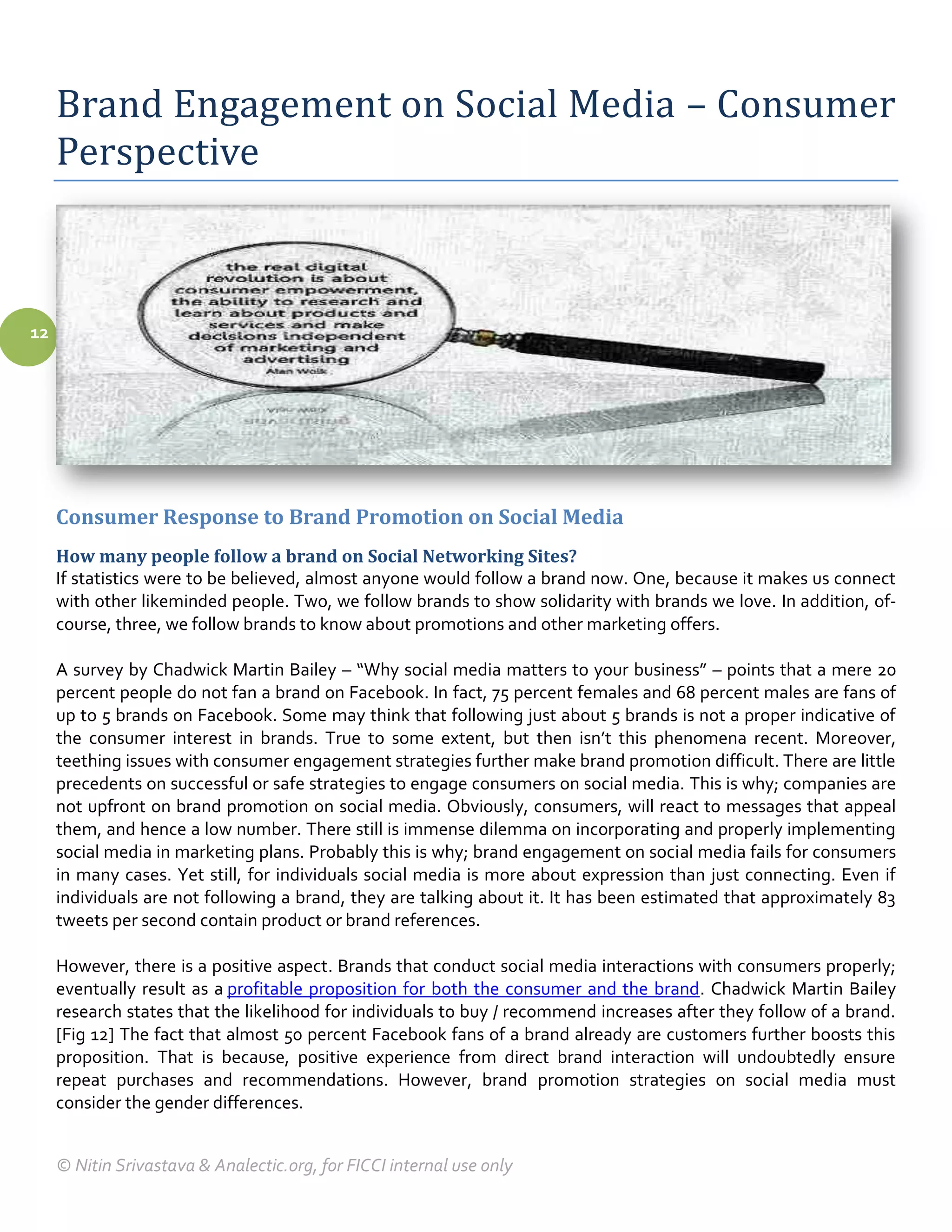 Brand Engagement on Social Media – Consumer
     Perspective



12




     Consumer Response to Brand Promotion on Social Media
     How many people follow a brand on Social Networking Sites?
     If statistics were to be believed, almost anyone would follow a brand now. One, because it makes us connect
     with other likeminded people. Two, we follow brands to show solidarity with brands we love. In addition, of-
     course, three, we follow brands to know about promotions and other marketing offers.

     A survey by Chadwick Martin Bailey – “Why social media matters to your business” – points that a mere 20
     percent people do not fan a brand on Facebook. In fact, 75 percent females and 68 percent males are fans of
     up to 5 brands on Facebook. Some may think that following just about 5 brands is not a proper indicative of
     the consumer interest in brands. True to some extent, but then isn’t this phenomena recent. Moreover,
     teething issues with consumer engagement strategies further make brand promotion difficult. There are little
     precedents on successful or safe strategies to engage consumers on social media. This is why; companies are
     not upfront on brand promotion on social media. Obviously, consumers, will react to messages that appeal
     them, and hence a low number. There still is immense dilemma on incorporating and properly implementing
     social media in marketing plans. Probably this is why; brand engagement on social media fails for consumers
     in many cases. Yet still, for individuals social media is more about expression than just connecting. Even if
     individuals are not following a brand, they are talking about it. It has been estimated that approximately 83
     tweets per second contain product or brand references.

     However, there is a positive aspect. Brands that conduct social media interactions with consumers properly;
     eventually result as a profitable proposition for both the consumer and the brand. Chadwick Martin Bailey
     research states that the likelihood for individuals to buy / recommend increases after they follow of a brand.
     [Fig 12] The fact that almost 50 percent Facebook fans of a brand already are customers further boosts this
     proposition. That is because, positive experience from direct brand interaction will undoubtedly ensure
     repeat purchases and recommendations. However, brand promotion strategies on social media must
     consider the gender differences.


     © Nitin Srivastava & Analectic.org, for FICCI internal use only
 