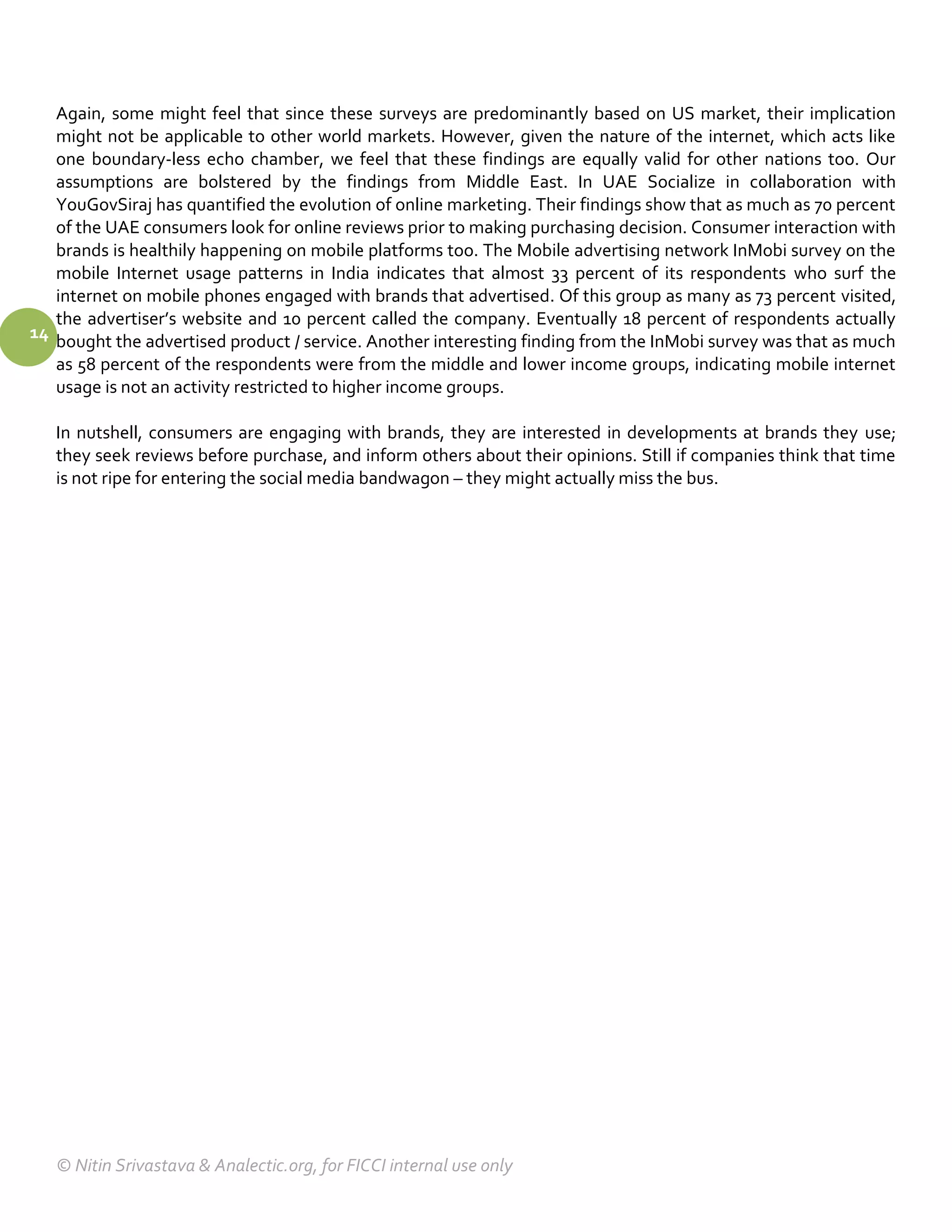 Again, some might feel that since these surveys are predominantly based on US market, their implication
   might not be applicable to other world markets. However, given the nature of the internet, which acts like
   one boundary-less echo chamber, we feel that these findings are equally valid for other nations too. Our
   assumptions are bolstered by the findings from Middle East. In UAE Socialize in collaboration with
   YouGovSiraj has quantified the evolution of online marketing. Their findings show that as much as 70 percent
   of the UAE consumers look for online reviews prior to making purchasing decision. Consumer interaction with
   brands is healthily happening on mobile platforms too. The Mobile advertising network InMobi survey on the
   mobile Internet usage patterns in India indicates that almost 33 percent of its respondents who surf the
   internet on mobile phones engaged with brands that advertised. Of this group as many as 73 percent visited,
   the advertiser’s website and 10 percent called the company. Eventually 18 percent of respondents actually
14 bought the advertised product / service. Another interesting finding from the InMobi survey was that as much
   as 58 percent of the respondents were from the middle and lower income groups, indicating mobile internet
   usage is not an activity restricted to higher income groups.

   In nutshell, consumers are engaging with brands, they are interested in developments at brands they use;
   they seek reviews before purchase, and inform others about their opinions. Still if companies think that time
   is not ripe for entering the social media bandwagon – they might actually miss the bus.




   © Nitin Srivastava & Analectic.org, for FICCI internal use only
 