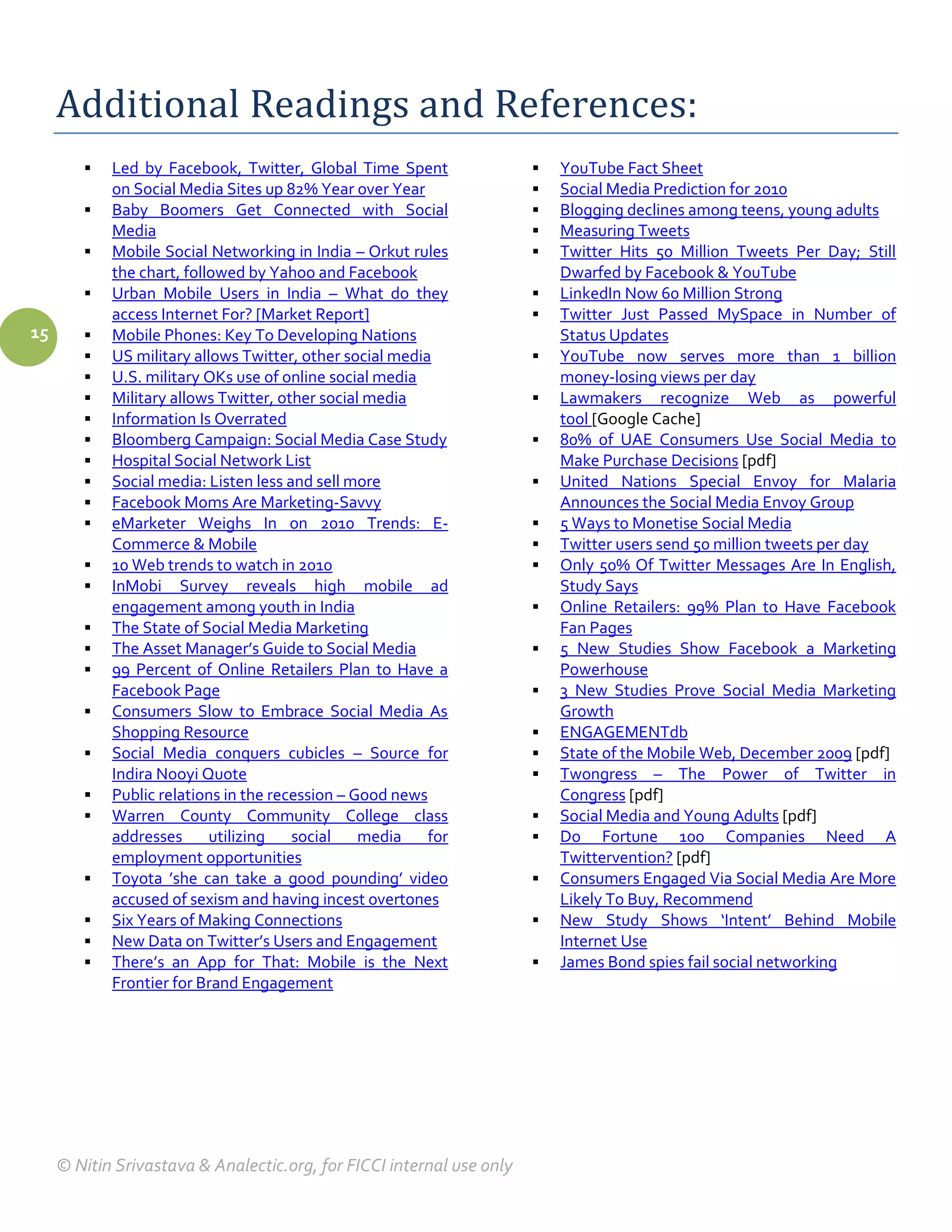 Additional Readings and References:
           Led by Facebook, Twitter, Global Time Spent                   YouTube Fact Sheet
            on Social Media Sites up 82% Year over Year                   Social Media Prediction for 2010
           Baby Boomers Get Connected with Social                        Blogging declines among teens, young adults
            Media                                                         Measuring Tweets
           Mobile Social Networking in India – Orkut rules               Twitter Hits 50 Million Tweets Per Day; Still
            the chart, followed by Yahoo and Facebook                      Dwarfed by Facebook & YouTube
           Urban Mobile Users in India – What do they                    LinkedIn Now 60 Million Strong
            access Internet For? [Market Report]                          Twitter Just Passed MySpace in Number of
15         Mobile Phones: Key To Developing Nations                       Status Updates
           US military allows Twitter, other social media                YouTube now serves more than 1 billion
           U.S. military OKs use of online social media                   money-losing views per day
           Military allows Twitter, other social media                   Lawmakers recognize Web as powerful
           Information Is Overrated                                       tool [Google Cache]
           Bloomberg Campaign: Social Media Case Study                   80% of UAE Consumers Use Social Media to
           Hospital Social Network List                                   Make Purchase Decisions [pdf]
           Social media: Listen less and sell more                       United Nations Special Envoy for Malaria
           Facebook Moms Are Marketing-Savvy                              Announces the Social Media Envoy Group
           eMarketer Weighs In on 2010 Trends: E-                        5 Ways to Monetise Social Media
            Commerce & Mobile                                             Twitter users send 50 million tweets per day
           10 Web trends to watch in 2010                                Only 50% Of Twitter Messages Are In English,
           InMobi Survey reveals high mobile ad                           Study Says
            engagement among youth in India                               Online Retailers: 99% Plan to Have Facebook
           The State of Social Media Marketing                            Fan Pages
           The Asset Manager’s Guide to Social Media                     5 New Studies Show Facebook a Marketing
           99 Percent of Online Retailers Plan to Have a                  Powerhouse
            Facebook Page                                                 3 New Studies Prove Social Media Marketing
           Consumers Slow to Embrace Social Media As                      Growth
            Shopping Resource                                             ENGAGEMENTdb
           Social Media conquers cubicles – Source for                   State of the Mobile Web, December 2009 [pdf]
            Indira Nooyi Quote                                            Twongress – The Power of Twitter in
           Public relations in the recession – Good news                  Congress [pdf]
           Warren County Community College class                         Social Media and Young Adults [pdf]
            addresses      utilizing   social    media    for             Do Fortune 100 Companies Need A
            employment opportunities                                       Twittervention? [pdf]
           Toyota ’she can take a good pounding’ video                   Consumers Engaged Via Social Media Are More
            accused of sexism and having incest overtones                  Likely To Buy, Recommend
           Six Years of Making Connections                               New Study Shows ‘Intent’ Behind Mobile
           New Data on Twitter’s Users and Engagement                     Internet Use
           There’s an App for That: Mobile is the Next                   James Bond spies fail social networking
            Frontier for Brand Engagement




     © Nitin Srivastava & Analectic.org, for FICCI internal use only
 