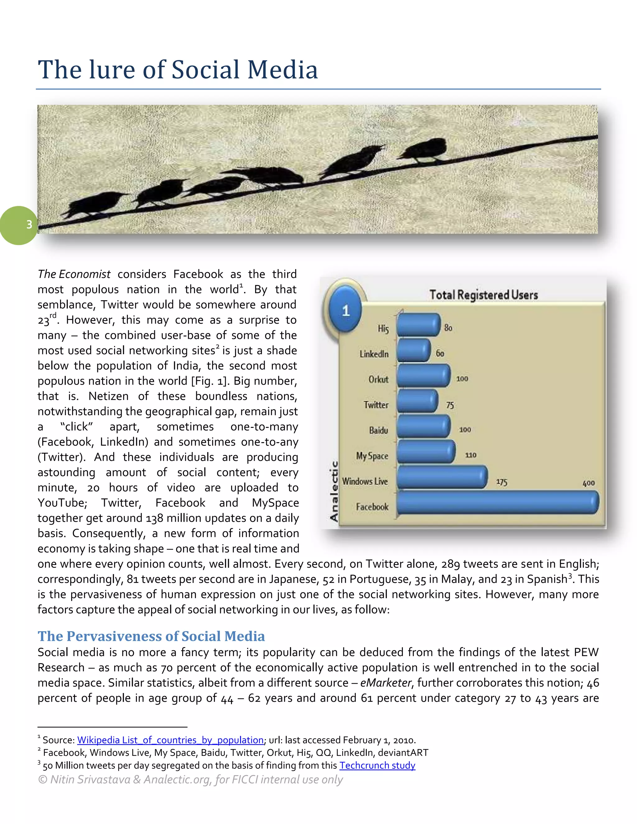 The lure of Social Media




3



    The Economist considers Facebook as the third
    most populous nation in the world1. By that
    semblance, Twitter would be somewhere around
    23rd. However, this may come as a surprise to
    many – the combined user-base of some of the
    most used social networking sites2 is just a shade
    below the population of India, the second most
    populous nation in the world [Fig. 1]. Big number,
    that is. Netizen of these boundless nations,
    notwithstanding the geographical gap, remain just
    a “click” apart, sometimes one-to-many
    (Facebook, LinkedIn) and sometimes one-to-any
    (Twitter). And these individuals are producing
    astounding amount of social content; every
    minute, 20 hours of video are uploaded to
    YouTube; Twitter, Facebook and MySpace
    together get around 138 million updates on a daily
    basis. Consequently, a new form of information
    economy is taking shape – one that is real time and
    one where every opinion counts, well almost. Every second, on Twitter alone, 289 tweets are sent in English;
    correspondingly, 81 tweets per second are in Japanese, 52 in Portuguese, 35 in Malay, and 23 in Spanish 3. This
    is the pervasiveness of human expression on just one of the social networking sites. However, many more
    factors capture the appeal of social networking in our lives, as follow:

    The Pervasiveness of Social Media
    Social media is no more a fancy term; its popularity can be deduced from the findings of the latest PEW
    Research – as much as 70 percent of the economically active population is well entrenched in to the social
    media space. Similar statistics, albeit from a different source – eMarketer, further corroborates this notion; 46
    percent of people in age group of 44 – 62 years and around 61 percent under category 27 to 43 years are

    1
      Source: Wikipedia List_of_countries_by_population; url: last accessed February 1, 2010.
    2
      Facebook, Windows Live, My Space, Baidu, Twitter, Orkut, Hi5, QQ, LinkedIn, deviantART
    3
      50 Million tweets per day segregated on the basis of finding from this Techcrunch study
    © Nitin Srivastava & Analectic.org, for FICCI internal use only
 