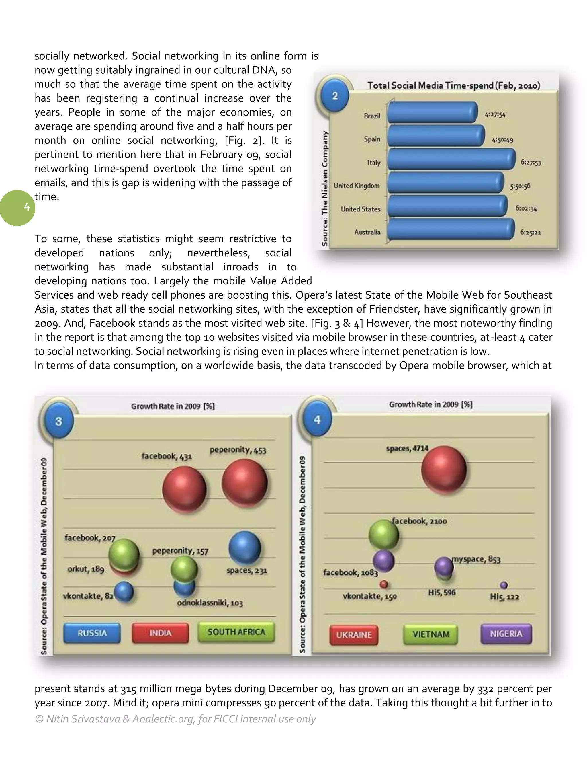 socially networked. Social networking in its online form is
    now getting suitably ingrained in our cultural DNA, so
    much so that the average time spent on the activity
    has been registering a continual increase over the
    years. People in some of the major economies, on
    average are spending around five and a half hours per
    month on online social networking, [Fig. 2]. It is
    pertinent to mention here that in February 09, social
    networking time-spend overtook the time spent on
    emails, and this is gap is widening with the passage of
    time.
4

    To some, these statistics might seem restrictive to
    developed nations only; nevertheless, social
    networking has made substantial inroads in to
    developing nations too. Largely the mobile Value Added
    Services and web ready cell phones are boosting this. Opera’s latest State of the Mobile Web for Southeast
    Asia, states that all the social networking sites, with the exception of Friendster, have significantly grown in
    2009. And, Facebook stands as the most visited web site. [Fig. 3 & 4] However, the most noteworthy finding
    in the report is that among the top 10 websites visited via mobile browser in these countries, at-least 4 cater
    to social networking. Social networking is rising even in places where internet penetration is low.
    In terms of data consumption, on a worldwide basis, the data transcoded by Opera mobile browser, which at




    present stands at 315 million mega bytes during December 09, has grown on an average by 332 percent per
    year since 2007. Mind it; opera mini compresses 90 percent of the data. Taking this thought a bit further in to
    © Nitin Srivastava & Analectic.org, for FICCI internal use only
 