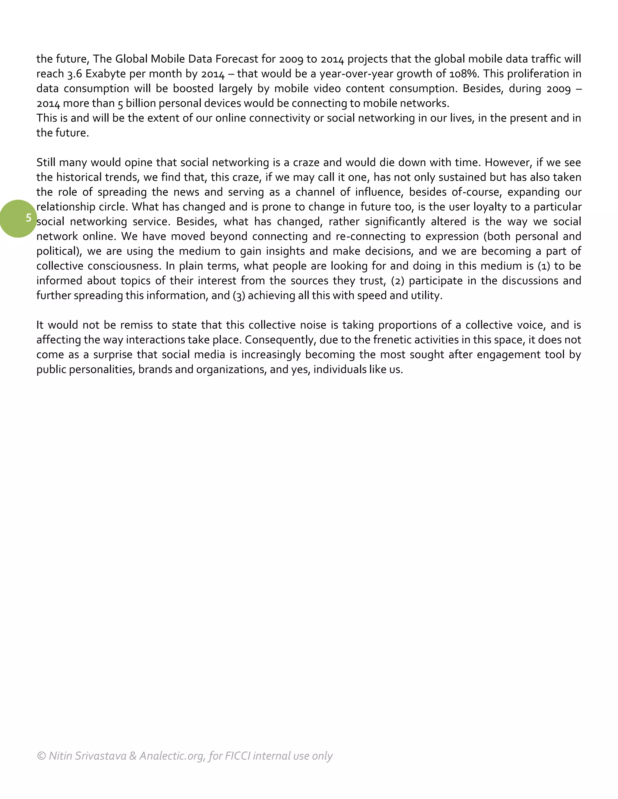 the future, The Global Mobile Data Forecast for 2009 to 2014 projects that the global mobile data traffic will
  reach 3.6 Exabyte per month by 2014 – that would be a year-over-year growth of 108%. This proliferation in
  data consumption will be boosted largely by mobile video content consumption. Besides, during 2009 –
  2014 more than 5 billion personal devices would be connecting to mobile networks.
  This is and will be the extent of our online connectivity or social networking in our lives, in the present and in
  the future.

  Still many would opine that social networking is a craze and would die down with time. However, if we see
  the historical trends, we find that, this craze, if we may call it one, has not only sustained but has also taken
  the role of spreading the news and serving as a channel of influence, besides of-course, expanding our
  relationship circle. What has changed and is prone to change in future too, is the user loyalty to a particular
5 social networking service. Besides, what has changed, rather significantly altered is the way we social
  network online. We have moved beyond connecting and re-connecting to expression (both personal and
  political), we are using the medium to gain insights and make decisions, and we are becoming a part of
  collective consciousness. In plain terms, what people are looking for and doing in this medium is (1) to be
  informed about topics of their interest from the sources they trust, (2) participate in the discussions and
  further spreading this information, and (3) achieving all this with speed and utility.

  It would not be remiss to state that this collective noise is taking proportions of a collective voice, and is
  affecting the way interactions take place. Consequently, due to the frenetic activities in this space, it does not
  come as a surprise that social media is increasingly becoming the most sought after engagement tool by
  public personalities, brands and organizations, and yes, individuals like us.




  © Nitin Srivastava & Analectic.org, for FICCI internal use only
 
