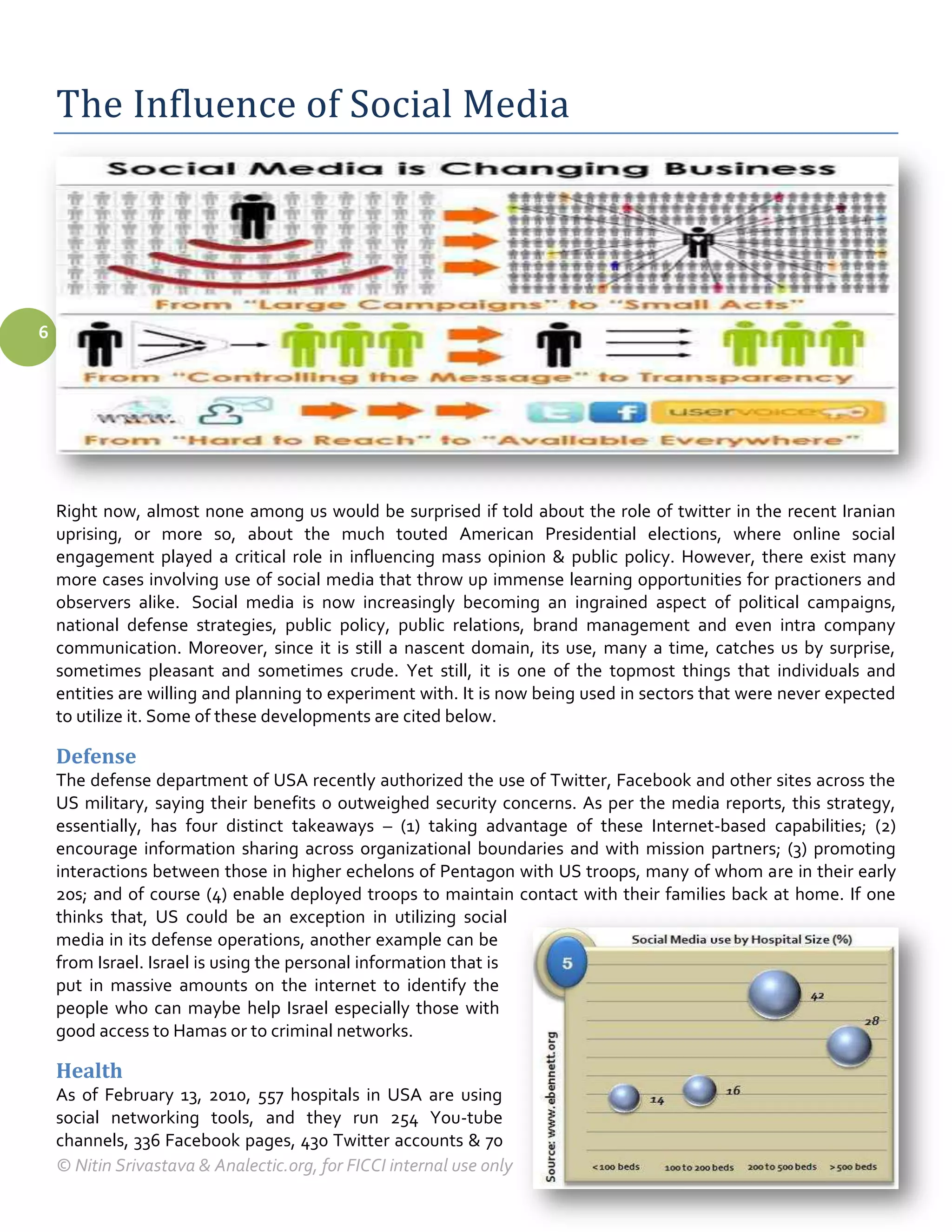 The Influence of Social Media




6




    Right now, almost none among us would be surprised if told about the role of twitter in the recent Iranian
    uprising, or more so, about the much touted American Presidential elections, where online social
    engagement played a critical role in influencing mass opinion & public policy. However, there exist many
    more cases involving use of social media that throw up immense learning opportunities for practioners and
    observers alike. Social media is now increasingly becoming an ingrained aspect of political campaigns,
    national defense strategies, public policy, public relations, brand management and even intra company
    communication. Moreover, since it is still a nascent domain, its use, many a time, catches us by surprise,
    sometimes pleasant and sometimes crude. Yet still, it is one of the topmost things that individuals and
    entities are willing and planning to experiment with. It is now being used in sectors that were never expected
    to utilize it. Some of these developments are cited below.

    Defense
    The defense department of USA recently authorized the use of Twitter, Facebook and other sites across the
    US military, saying their benefits o outweighed security concerns. As per the media reports, this strategy,
    essentially, has four distinct takeaways – (1) taking advantage of these Internet-based capabilities; (2)
    encourage information sharing across organizational boundaries and with mission partners; (3) promoting
    interactions between those in higher echelons of Pentagon with US troops, many of whom are in their early
    20s; and of course (4) enable deployed troops to maintain contact with their families back at home. If one
    thinks that, US could be an exception in utilizing social
    media in its defense operations, another example can be
    from Israel. Israel is using the personal information that is
    put in massive amounts on the internet to identify the
    people who can maybe help Israel especially those with
    good access to Hamas or to criminal networks.

    Health
    As of February 13, 2010, 557 hospitals in USA are using
    social networking tools, and they run 254 You-tube
    channels, 336 Facebook pages, 430 Twitter accounts & 70
    © Nitin Srivastava & Analectic.org, for FICCI internal use only
 