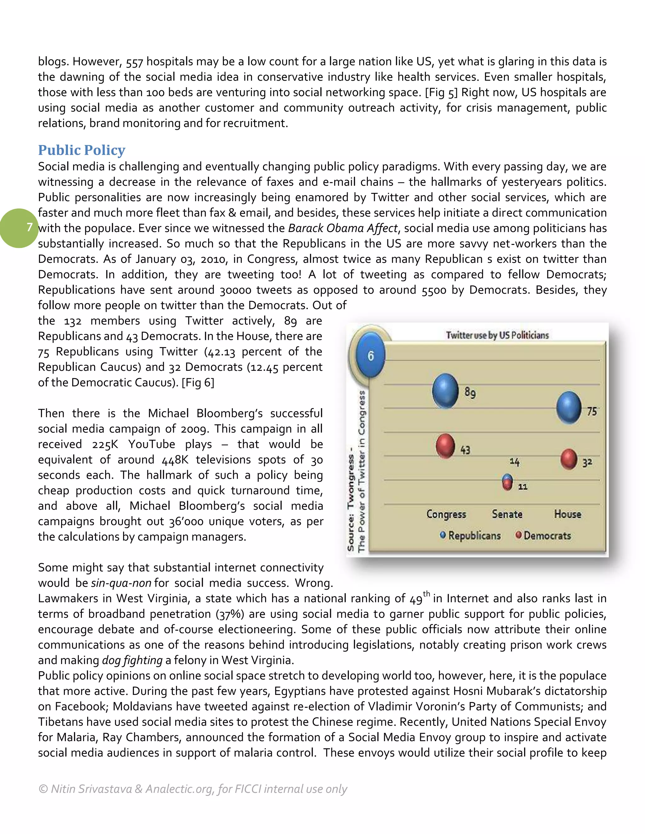 blogs. However, 557 hospitals may be a low count for a large nation like US, yet what is glaring in this data is
  the dawning of the social media idea in conservative industry like health services. Even smaller hospitals,
  those with less than 100 beds are venturing into social networking space. [Fig 5] Right now, US hospitals are
  using social media as another customer and community outreach activity, for crisis management, public
  relations, brand monitoring and for recruitment.

  Public Policy
  Social media is challenging and eventually changing public policy paradigms. With every passing day, we are
  witnessing a decrease in the relevance of faxes and e-mail chains – the hallmarks of yesteryears politics.
  Public personalities are now increasingly being enamored by Twitter and other social services, which are
  faster and much more fleet than fax & email, and besides, these services help initiate a direct communication
7 with the populace. Ever since we witnessed the Barack Obama Affect, social media use among politicians has
  substantially increased. So much so that the Republicans in the US are more savvy net-workers than the
  Democrats. As of January 03, 2010, in Congress, almost twice as many Republican s exist on twitter than
  Democrats. In addition, they are tweeting too! A lot of tweeting as compared to fellow Democrats;
  Republications have sent around 3o000 tweets as opposed to around 5500 by Democrats. Besides, they
  follow more people on twitter than the Democrats. Out of
  the 132 members using Twitter actively, 89 are
  Republicans and 43 Democrats. In the House, there are
  75 Republicans using Twitter (42.13 percent of the
  Republican Caucus) and 32 Democrats (12.45 percent
  of the Democratic Caucus). [Fig 6]

  Then there is the Michael Bloomberg’s successful
  social media campaign of 2009. This campaign in all
  received 225K YouTube plays – that would be
  equivalent of around 448K televisions spots of 30
  seconds each. The hallmark of such a policy being
  cheap production costs and quick turnaround time,
  and above all, Michael Bloomberg’s social media
  campaigns brought out 36’000 unique voters, as per
  the calculations by campaign managers.

  Some might say that substantial internet connectivity
  would be sin-qua-non for social media success. Wrong.
  Lawmakers in West Virginia, a state which has a national ranking of 49th in Internet and also ranks last in
  terms of broadband penetration (37%) are using social media to garner public support for public policies,
  encourage debate and of-course electioneering. Some of these public officials now attribute their online
  communications as one of the reasons behind introducing legislations, notably creating prison work crews
  and making dog fighting a felony in West Virginia.
  Public policy opinions on online social space stretch to developing world too, however, here, it is the populace
  that more active. During the past few years, Egyptians have protested against Hosni Mubarak’s dictatorship
  on Facebook; Moldavians have tweeted against re-election of Vladimir Voronin’s Party of Communists; and
  Tibetans have used social media sites to protest the Chinese regime. Recently, United Nations Special Envoy
  for Malaria, Ray Chambers, announced the formation of a Social Media Envoy group to inspire and activate
  social media audiences in support of malaria control. These envoys would utilize their social profile to keep

  © Nitin Srivastava & Analectic.org, for FICCI internal use only
 