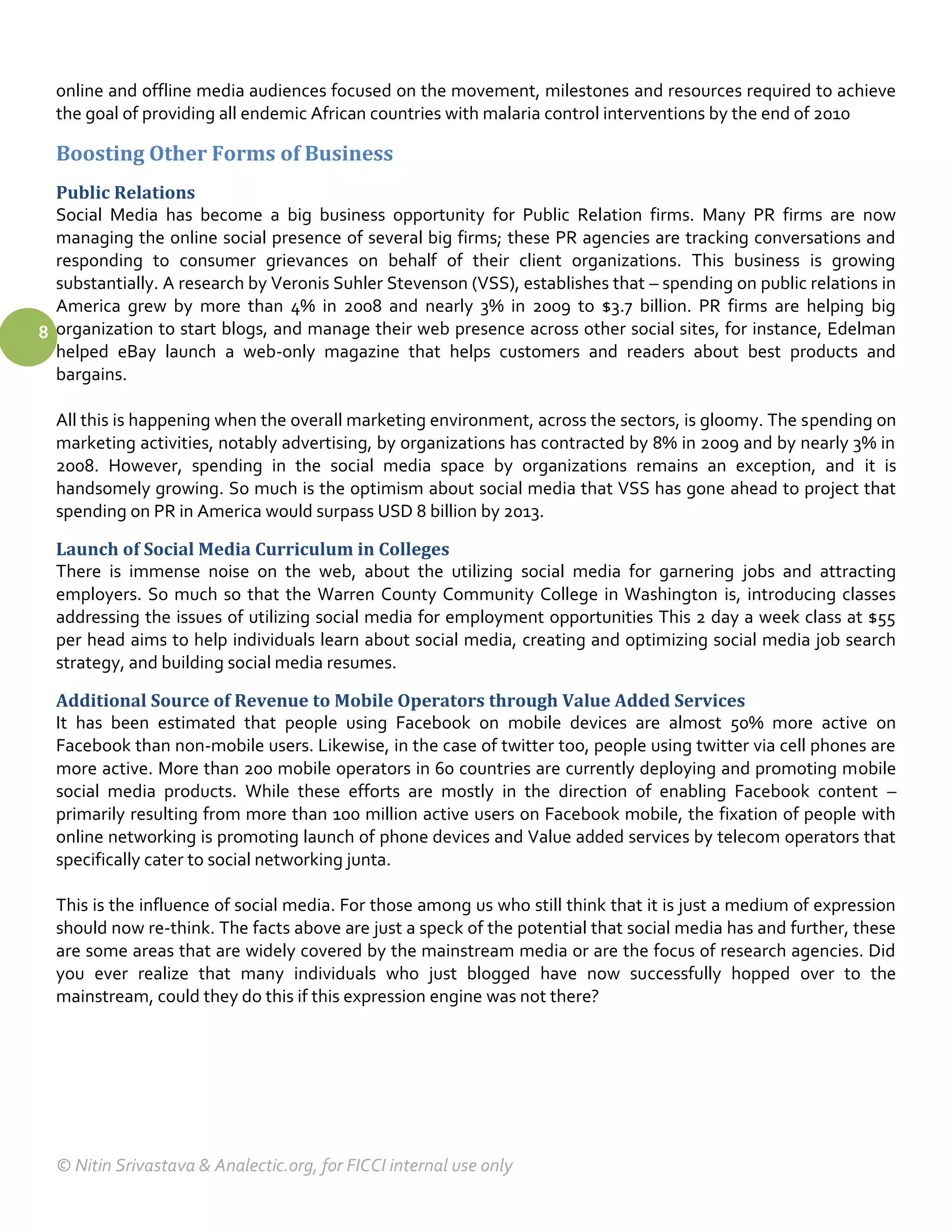 online and offline media audiences focused on the movement, milestones and resources required to achieve
  the goal of providing all endemic African countries with malaria control interventions by the end of 2010

  Boosting Other Forms of Business
  Public Relations
  Social Media has become a big business opportunity for Public Relation firms. Many PR firms are now
  managing the online social presence of several big firms; these PR agencies are tracking conversations and
  responding to consumer grievances on behalf of their client organizations. This business is growing
  substantially. A research by Veronis Suhler Stevenson (VSS), establishes that – spending on public relations in
  America grew by more than 4% in 2008 and nearly 3% in 2009 to $3.7 billion. PR firms are helping big
8 organization to start blogs, and manage their web presence across other social sites, for instance, Edelman
  helped eBay launch a web-only magazine that helps customers and readers about best products and
  bargains.

  All this is happening when the overall marketing environment, across the sectors, is gloomy. The spending on
  marketing activities, notably advertising, by organizations has contracted by 8% in 2009 and by nearly 3% in
  2008. However, spending in the social media space by organizations remains an exception, and it is
  handsomely growing. So much is the optimism about social media that VSS has gone ahead to project that
  spending on PR in America would surpass USD 8 billion by 2013.

  Launch of Social Media Curriculum in Colleges
  There is immense noise on the web, about the utilizing social media for garnering jobs and attracting
  employers. So much so that the Warren County Community College in Washington is, introducing classes
  addressing the issues of utilizing social media for employment opportunities This 2 day a week class at $55
  per head aims to help individuals learn about social media, creating and optimizing social media job search
  strategy, and building social media resumes.

  Additional Source of Revenue to Mobile Operators through Value Added Services
  It has been estimated that people using Facebook on mobile devices are almost 50% more active on
  Facebook than non-mobile users. Likewise, in the case of twitter too, people using twitter via cell phones are
  more active. More than 200 mobile operators in 60 countries are currently deploying and promoting mobile
  social media products. While these efforts are mostly in the direction of enabling Facebook content –
  primarily resulting from more than 100 million active users on Facebook mobile, the fixation of people with
  online networking is promoting launch of phone devices and Value added services by telecom operators that
  specifically cater to social networking junta.

  This is the influence of social media. For those among us who still think that it is just a medium of expression
  should now re-think. The facts above are just a speck of the potential that social media has and further, these
  are some areas that are widely covered by the mainstream media or are the focus of research agencies. Did
  you ever realize that many individuals who just blogged have now successfully hopped over to the
  mainstream, could they do this if this expression engine was not there?




  © Nitin Srivastava & Analectic.org, for FICCI internal use only
 