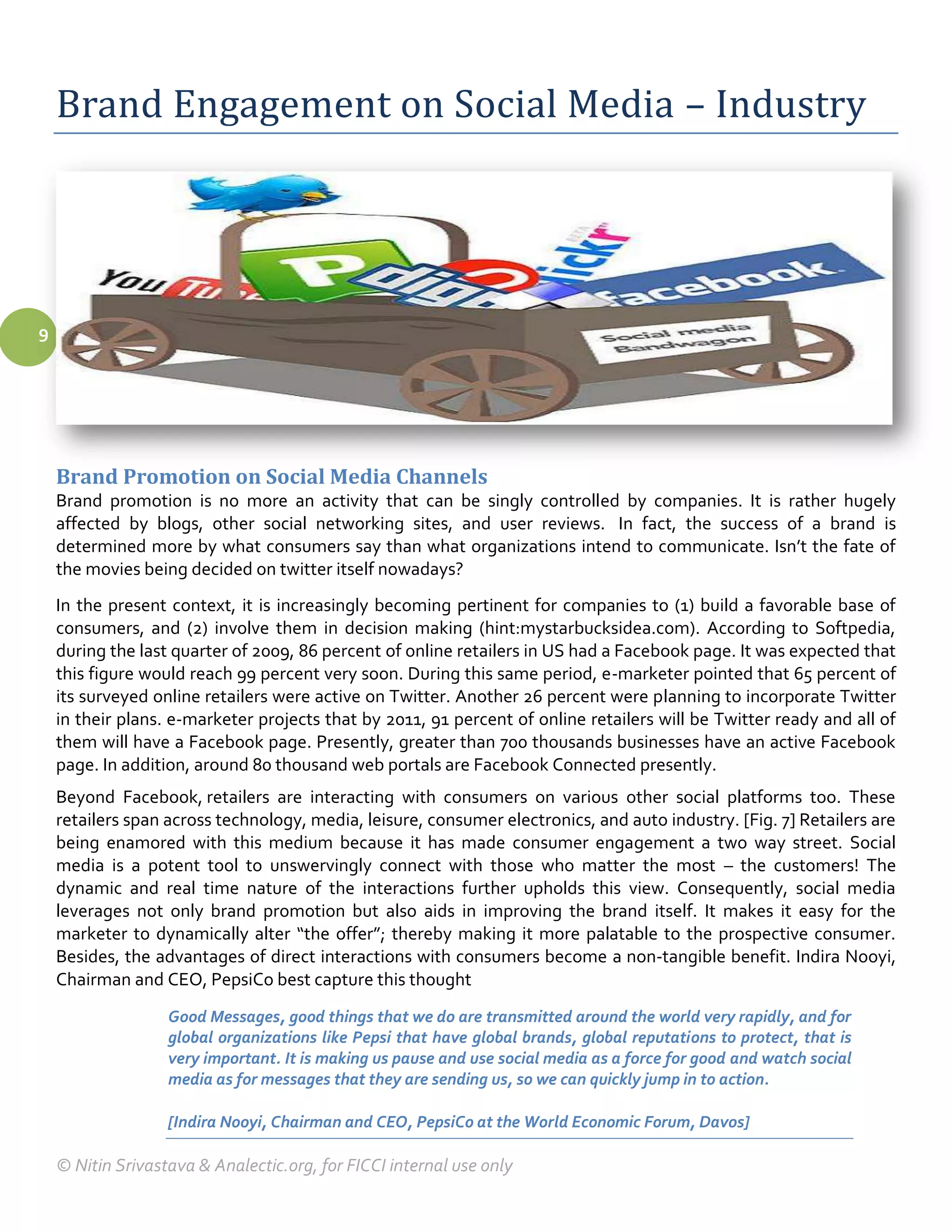Brand Engagement on Social Media – Industry




9




    Brand Promotion on Social Media Channels
    Brand promotion is no more an activity that can be singly controlled by companies. It is rather hugely
    affected by blogs, other social networking sites, and user reviews. In fact, the success of a brand is
    determined more by what consumers say than what organizations intend to communicate. Isn’t the fate of
    the movies being decided on twitter itself nowadays?
    In the present context, it is increasingly becoming pertinent for companies to (1) build a favorable base of
    consumers, and (2) involve them in decision making (hint:mystarbucksidea.com). According to Softpedia,
    during the last quarter of 2009, 86 percent of online retailers in US had a Facebook page. It was expected that
    this figure would reach 99 percent very soon. During this same period, e-marketer pointed that 65 percent of
    its surveyed online retailers were active on Twitter. Another 26 percent were planning to incorporate Twitter
    in their plans. e-marketer projects that by 2011, 91 percent of online retailers will be Twitter ready and all of
    them will have a Facebook page. Presently, greater than 700 thousands businesses have an active Facebook
    page. In addition, around 80 thousand web portals are Facebook Connected presently.
    Beyond Facebook, retailers are interacting with consumers on various other social platforms too. These
    retailers span across technology, media, leisure, consumer electronics, and auto industry. [Fig. 7] Retailers are
    being enamored with this medium because it has made consumer engagement a two way street. Social
    media is a potent tool to unswervingly connect with those who matter the most – the customers! The
    dynamic and real time nature of the interactions further upholds this view. Consequently, social media
    leverages not only brand promotion but also aids in improving the brand itself. It makes it easy for the
    marketer to dynamically alter “the offer”; thereby making it more palatable to the prospective consumer.
    Besides, the advantages of direct interactions with consumers become a non-tangible benefit. Indira Nooyi,
    Chairman and CEO, PepsiCo best capture this thought
                   Good Messages, good things that we do are transmitted around the world very rapidly, and for
                   global organizations like Pepsi that have global brands, global reputations to protect, that is
                   very important. It is making us pause and use social media as a force for good and watch social
                   media as for messages that they are sending us, so we can quickly jump in to action.

                   [Indira Nooyi, Chairman and CEO, PepsiCo at the World Economic Forum, Davos]

    © Nitin Srivastava & Analectic.org, for FICCI internal use only
 