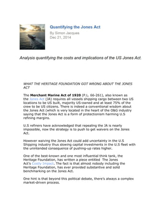 WHAT THE HERITAGE FOUNDATION GOT WRONG ABOUT THE JONES
ACT
The Merchant Marine Act of 1920 (P.L. 66-261), also known as
the Jones Act (JA) requires all vessels shipping cargo between two US
locations to be US built, majority US-owned and at least 75% of the
crew to be US citizens. There is indeed a conventional wisdom about
the Jones Act (which is very located in the heart of the O&G industry
saying that the Jones Act is a form of protectionism harming U.S
refining margins.
U.S refiners have acknowledged that repealing the JA is nearly
impossible, now the strategy is to push to get waivers on the Jones
Act.
However waiving the Jones Act could add uncertainty in the U.S
Shipping industry thus slowing capital investments in the U.S fleet with
the unintended consequence of pushing-up rates higher.
One of the best-known and one most influential think tank, the
Heritage Foundation, has written a piece entitled The Jones
Act’s Costly Impact. The fact is that almost nobody including the
Heritage Foundation, has ever provided substantive and solid
benchmarking on the Jones Act.
One hint is that beyond this political debate, there’s always a complex
market-driven process.
 