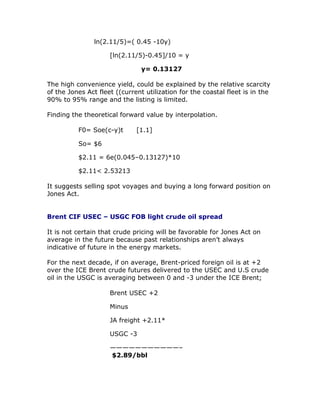 ln(2.11/5)=( 0.45 -10y)
[ln(2.11/5)-0.45]/10 = y
y= 0.13127
The high convenience yield, could be explained by the relative scarcity
of the Jones Act fleet ((current utilization for the coastal fleet is in the
90% to 95% range and the listing is limited.
Finding the theoretical forward value by interpolation.
F0= Soe(c-y)t [1.1]
So= $6
$2.11 = 6e(0.045–0.13127)*10
$2.11< 2.53213
It suggests selling spot voyages and buying a long forward position on
Jones Act.
Brent CIF USEC – USGC FOB light crude oil spread
It is not certain that crude pricing will be favorable for Jones Act on
average in the future because past relationships aren’t always
indicative of future in the energy markets.
For the next decade, if on average, Brent-priced foreign oil is at +2
over the ICE Brent crude futures delivered to the USEC and U.S crude
oil in the USGC is averaging between 0 and -3 under the ICE Brent;
Brent USEC +2
Minus
JA freight +2.11*
USGC -3
———————————–
$2.89/bbl
 