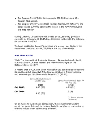 For Corpus-Christi/Rotterdam, cargo is 330,000 bbls on a LR1
Foreign Flag Vessel.
 For Corpus-Christi/Marcus Hook (Delta’s Trainer, PA Refinery), the
cargo is also 330,000 bbls,but the vessel is the M/V Pennsylvania
U.S Flag Tanker.
During October, USG/Europe was traded @ $12,558/day giving an
estimate for this route @ $4.15/bbl. According to Burnett, the estimate
for this route is $6/bbl.
We have backtested Burnett’s numbers and we only get $6/bbl if the
vessel was chartered at $84,000/day at the top of the range.
Size does Matter
While The Marcus Hook Industrial Complex, PA can technically berth
Suezmax and VLCC size vessels, the maximum draught on the
Delaware River is 40 FT.
It means that a VLCC unit laden with North-Sea can’t be laden down to
its load lines (full capacity) if the final destination is Trainer refinery
and we can’t get 2$/bbl on a fully laden VLCC (70 FT).
Corpus-Christi/Rotterdam
LR1 FFV Voy. Corpus-Christi/Marcus Hook, PA
U.S Flag Voy.
$/bbl $/bbl
Oct 2013 4.15 (SJ) 4.25 (SJ)
Oct 2014
4.15 (SJ)
6 (B)
(J) Simon Jacques
(B) Burnett
On an Apple-to-Apple basis comparison, the conventional wisdom
about the Jones Act can’t be proven. Freight costs/barrel estimates on
the two routes aren’t significantly different.
 