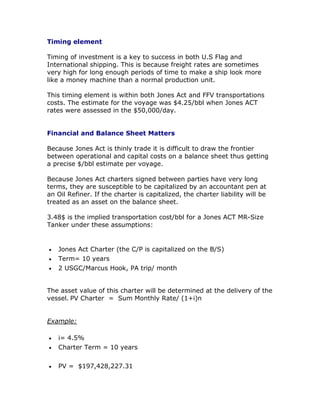 Timing element
Timing of investment is a key to success in both U.S Flag and
International shipping. This is because freight rates are sometimes
very high for long enough periods of time to make a ship look more
like a money machine than a normal production unit.
This timing element is within both Jones Act and FFV transportations
costs. The estimate for the voyage was $4.25/bbl when Jones ACT
rates were assessed in the $50,000/day.
Financial and Balance Sheet Matters
Because Jones Act is thinly trade it is difficult to draw the frontier
between operational and capital costs on a balance sheet thus getting
a precise $/bbl estimate per voyage.
Because Jones Act charters signed between parties have very long
terms, they are susceptible to be capitalized by an accountant pen at
an Oil Refiner. If the charter is capitalized, the charter liability will be
treated as an asset on the balance sheet.
3.48$ is the implied transportation cost/bbl for a Jones ACT MR-Size
Tanker under these assumptions:
 Jones Act Charter (the C/P is capitalized on the B/S)
 Term= 10 years
 2 USGC/Marcus Hook, PA trip/ month
The asset value of this charter will be determined at the delivery of the
vessel. PV Charter = Sum Monthly Rate/ (1+i)n
Example:
 i= 4.5%
 Charter Term = 10 years
 PV = $197,428,227.31
 