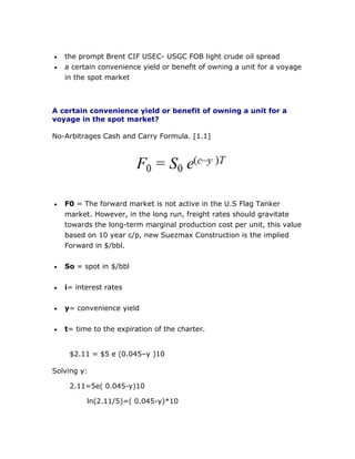  the prompt Brent CIF USEC- USGC FOB light crude oil spread
 a certain convenience yield or benefit of owning a unit for a voyage
in the spot market
A certain convenience yield or benefit of owning a unit for a
voyage in the spot market?
No-Arbitrages Cash and Carry Formula. [1.1]
 F0 = The forward market is not active in the U.S Flag Tanker
market. However, in the long run, freight rates should gravitate
towards the long-term marginal production cost per unit, this value
based on 10 year c/p, new Suezmax Construction is the implied
Forward in $/bbl.
 So = spot in $/bbl
 i= interest rates
 y= convenience yield
 t= time to the expiration of the charter.
$2.11 = $5 e (0.045–y )10
Solving y:
2.11=5e( 0.045-y)10
ln(2.11/5)=( 0.045-y)*10
 