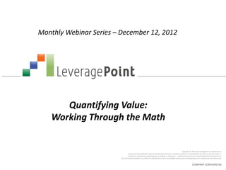 Monthly Webinar Series – December 12, 2012




       Quantifying Value:
    Working Through the Math


                                                                                                         Copyright © 2012 by LeveragePoint Innovations Inc.
                                  No part of this publication may be reproduced, stored in a retrieval system, or transmitted in any form or by any means —
                                 electronic, mechanical, photocopying, recording, or otherwise — without the permission of LeveragePoint Innovations Inc.
                         This document provides an outline of a presentation and is incomplete without the accompanying oral commentary and discussion.


                                                                                                                    COMPANY CONFIDENTIAL
 