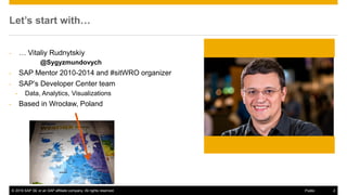 © 2016 SAP SE or an SAP affiliate company. All rights reserved. 2Public
Let’s start with…
- … Vitaliy Rudnytskiy
@Sygyzmundovych
- SAP Mentor 2010-2014 and #sitWRO organizer
- SAP’s Developer Center team
- Data, Analytics, Visualizations
- Based in Wrocław, Poland
 