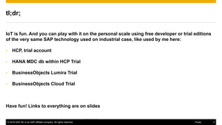 © 2016 SAP SE or an SAP affiliate company. All rights reserved. 3Public
http://www.gartner.com/newsroom/id/3114217
tl;dr;
IoT is fun. And you can play with it on the personal scale using free developer or trial editions
of the very same SAP technology used on industrial case, like used by me here:
• HCP, trial account
• HANA MDC db within HCP Trial
• BusinessObjects Lumira Trial
• BusinessObjects Cloud Trial
Have fun! Links to everything are on slides
 