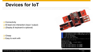 © 2016 SAP SE or an SAP affiliate company. All rights reserved. 5Public
Devices for IoT
 Connectivity
 At least one interaction (input / output)
 (Display & keyboard is optional)
 Cheap
 Easy to work with
http://start.tessel.io/modules/climate
 