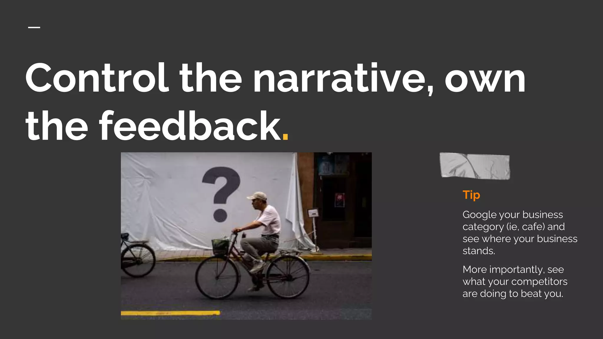 Control the narrative, own
the feedback.
Tip
Google your business
category (ie, cafe) and
see where your business
stands.
More importantly, see
what your competitors
are doing to beat you.
 