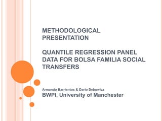 METHODOLOGICAL 
PRESENTATION 
QUANTILE REGRESSION PANEL 
DATA FOR BOLSA FAMILIA SOCIAL 
TRANSFERS 
Armando Barrientos & Dario Debowicz 
BWPI, University of Manchester 
 