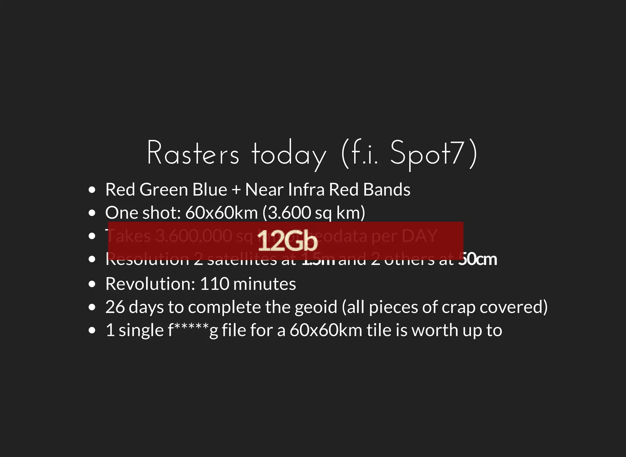 Rasters today (f.i. Spot7) 
Red Green Blue + Near Infra Red Bands 
One shot: 60x60km (3.600 sq km) 
Takes 3.600.000 sq km of geodata per DAY 
Resolution 2 satellites at and 2 others at 
Revolution: 110 minutes 
26 days to complete the geoid (all pieces of crap covered) 
1 single f*****g file for a 60x60km tile is worth up to 
 