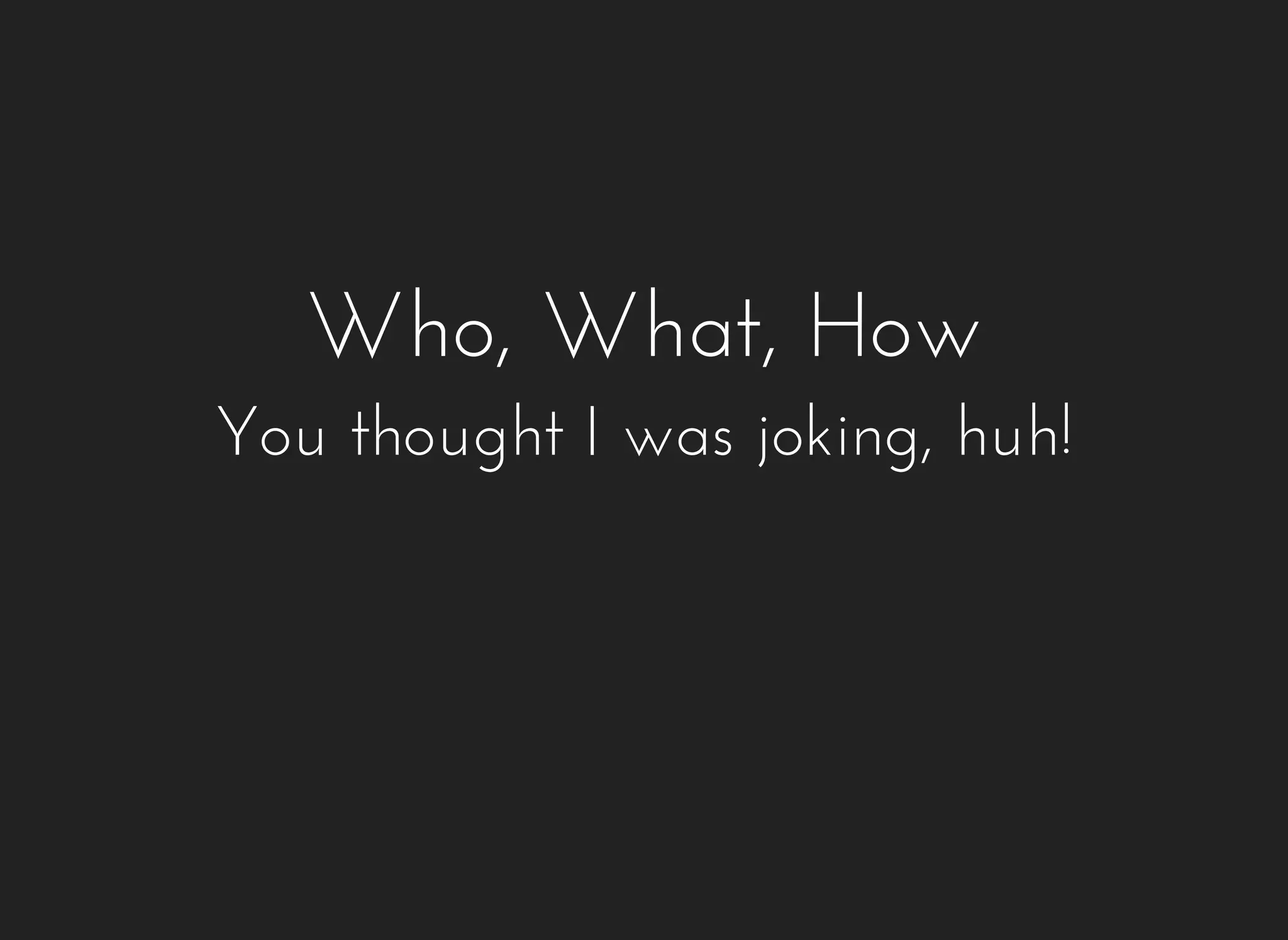 Who, What, How 
You thought I was joking, huh! 
 