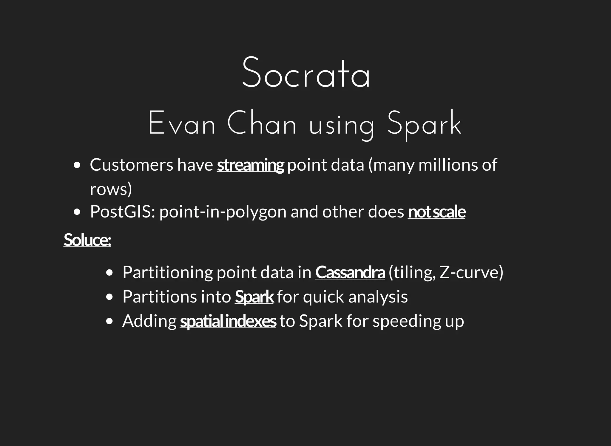 Socrata 
Evan Chan using Spark 
Customers have point data (many millions of 
rows) 
PostGIS: point-in-polygon and other does 
Partitioning point data in (tiling, Z-curve) 
Partitions into for quick analysis 
Adding to Spark for speeding up 
 