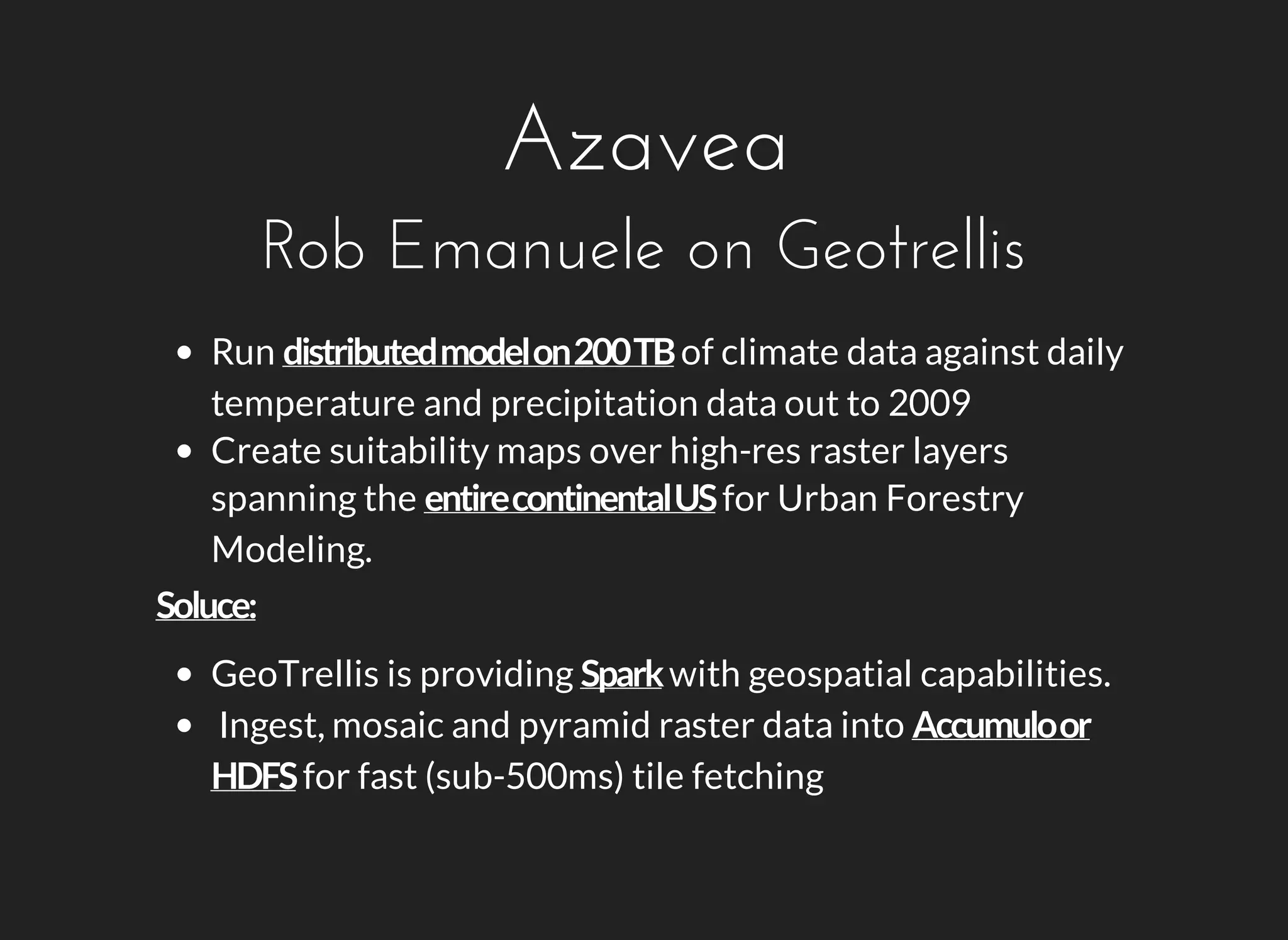 Azavea 
Rob Emanuele on Geotrellis 
Run of climate data against daily 
temperature and precipitation data out to 2009 
Create suitability maps over high-res raster layers 
spanning the for Urban Forestry 
Modeling. 
GeoTrellis is providing with geospatial capabilities. 
Ingest, mosaic and pyramid raster data into 
for fast (sub-500ms) tile fetching 
 
