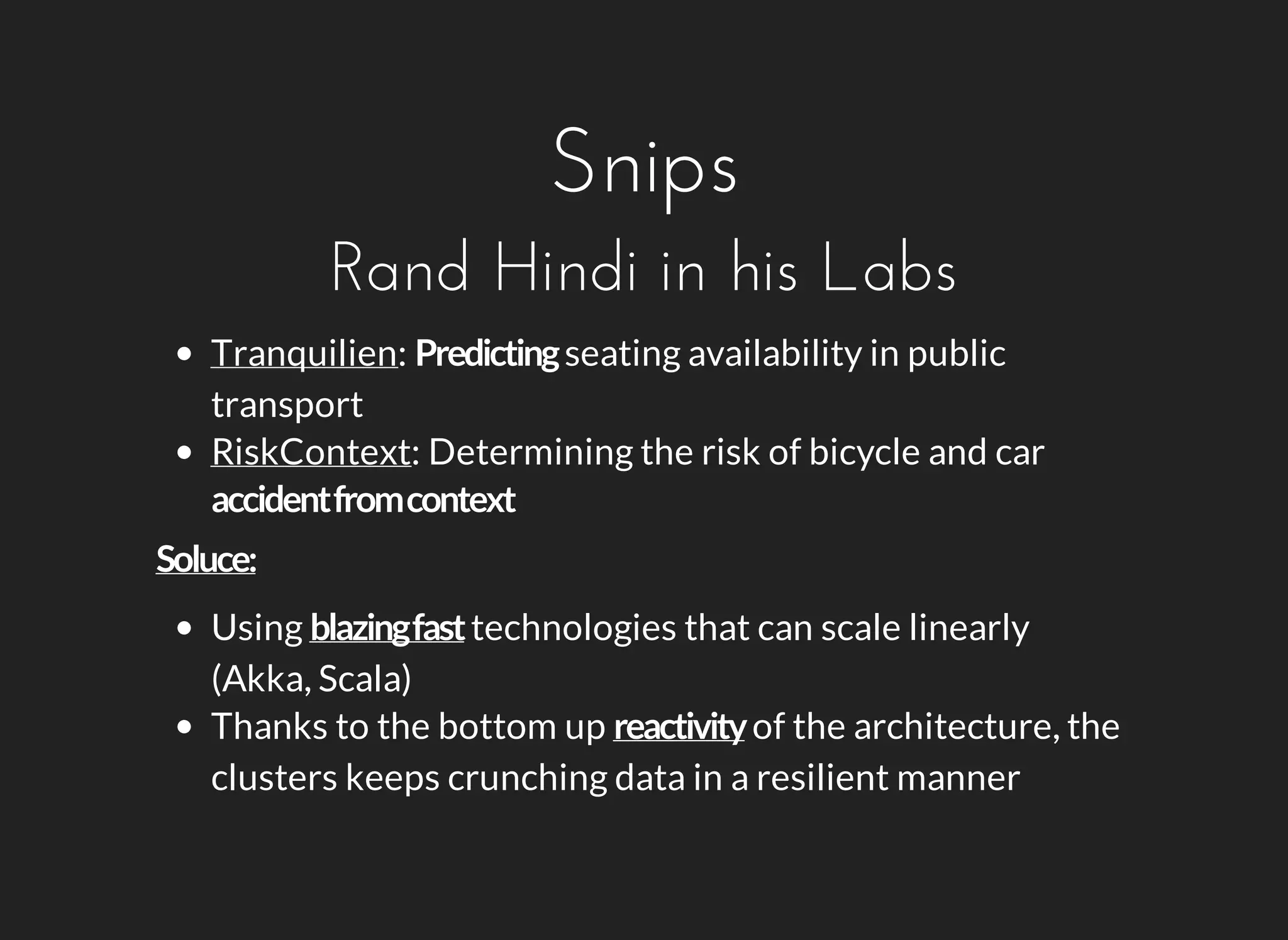Snips 
Rand Hindi in his Labs 
Tranquilien: seating availability in public 
transport 
RiskContext: Determining the risk of bicycle and car 
Using technologies that can scale linearly 
(Akka, Scala) 
Thanks to the bottom up of the architecture, the 
clusters keeps crunching data in a resilient manner 
 