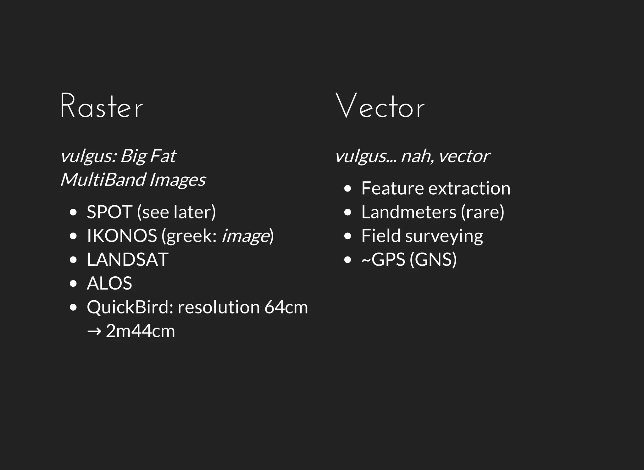 Raster 
vulgus: Big Fat 
MultiBand Images 
SPOT (see later) 
IKONOS (greek: image) 
LANDSAT 
ALOS 
QuickBird: resolution 64cm 
→ 2m44cm 
Vector 
vulgus... nah, vector 
Feature extraction 
Landmeters (rare) 
Field surveying 
~GPS (GNS) 
 