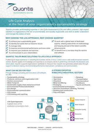 Life Cycle Analysis:
    at the heart of your organization’s sustainability strategy
Quantis provides world-leading expertise in Life Cycle Assessment (LCA) and offers coherent, high impact
solutions to organizations that are environmentally and socially responsible and wish to better understand
and manage the stakes at hand.

WHY CHOOSE THE LCA APPROACH, WHY CHOOSE QUANTIS?
    To achieve your sustainability goals                                                To work with a global team of dedicated
    To identify hot spots that can become issues                                        experts, utilizing state-of-the art methodology
    To manage risks                                                                     and keeping abreast of the latest scientific
    To improve environmental performance and save costs                                 advancements
    To improve your products and services                                               To benefit from a one-stop shop for service
    To communicate to your stakeholders                                                 and software

QUANTIS: TAILOR-MADE SOLUTIONS TO LIFE-CYCLE APPROACH
Fuelled by its large experience in consulting for business and its strategic collaborations with world-renowned research
centers, Quantis applies its knowledge and expertise to accompany clients in performing LCA results into decisions and
action plans. Quantis supports organizations worldwide to measure their impacts and generates added-value through:
support to decision making, environmental performance improvement, compliance and communication.

WHAT CAN WE DO FOR YOU?                                                        A STRONG EXPERTISE
Through strategic consulting and innovative LCA software,                      IN MULTIPLE INDUSTRIAL SECTORS
we offer:
  Sustainability strategy                                    Aeronautics                  Retailing
  Products, services and organization LCA                    Agro food                    Transportation
  Carbon assessment                                          Cleantech                    Pharmaceutical
  Water footprint                                            Metal and Mining             Healthcare
  Sustainable supply chain and procurement                   Packaging                    Sports and Events
  Environmental Product Declaration                          Environmental technologies
  Eco-design                                                 Services (Investment, Banking, Tourism)
  Environmental communication                                Building and construction
  LCA review                                                 Pulp and Paper
  LCA training and coaching               Life Cycle Assessment.
                                               A global vision of the production-consumption chain.


                                                                                                                    Carbon footprint
  Life Cycle Approach                                 Recycling
                                                                  Resource extraction
  A global vision of the                                             and re ning
                                                                                                                    Water footprint
  production-consumption chain
                                                                  COMPANY
                                              End of life
                                                                     PRODUCT                                        Ecosystem quality
                                                                  SERVICE
                                                                        SITE              Manufacturing


                                                                                                                    Resources



                                                       Use
                                                                                                                    Human health
                                                                          Packaging & distribution




                               SWITZERLAND – FRANCE – CANADA – UNITED-STATES
                                              www.quantis-intl.com
 