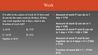  Amount of work P can do in 1
day = 1/15
Amount of work Q can do in 1
day = 1/20
Amount of work P and Q can do
in 1 day = 1/15 + 1/20 = 7/60
Amount of work P and Q can
together do in 4 days = 4 × (7/60)
= 7/15
Fraction of work left = 1 – 7/15=
8/15
P is able to do a piece of work in 15 days and
Q can do the same work in 20 days. If they
can work together for 4 days, what is the
fraction of work left?
A. 8/15 B. 7/15
C. 11/15
Option A: 8/15
D. 2/11
Work
 