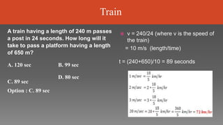  v = 240/24 (where v is the speed of
the train)
= 10 m/s (length/time)
t = (240+650)/10 = 89 seconds
A train having a length of 240 m passes
a post in 24 seconds. How long will it
take to pass a platform having a length
of 650 m?
A. 120 sec B. 99 sec
C. 89 sec
Option : C. 89 sec
D. 80 sec
Train
 