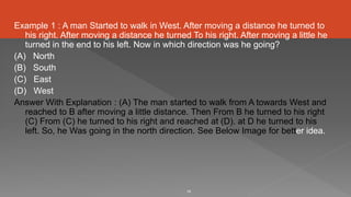 Example 1 : A man Started to walk in West. After moving a distance he turned to
his right. After moving a distance he turned To his right. After moving a little he
turned in the end to his left. Now in which direction was he going?
(A) North
(B) South
(C) East
(D) West
Answer With Explanation : (A) The man started to walk from A towards West and
reached to B after moving a little distance. Then From B he turned to his right
(C) From (C) he turned to his right and reached at (D). at D he turned to his
left. So, he Was going in the north direction. See Below Image for better idea.
19
 
