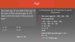 Ten years ago, P was half of Q's age. If
the ratio of their present ages is 3:4,
what will be the total of their present
ages?
Let the present age of P and Q be 3x and 4x
respectively.
A. 45 B. 40
C. 35 D. 30
And : C. 35
 Ten years ago,(3x – 10) = (4x – 10)
 P was half of Q
 > (3x – 10) = 1/ 2(4x – 10)
=> 6x – 20 = 4x – 10
=> 2x = 10
=> x = 5
lf of
 total of their present ages = 3x +
4x = 7x
 = 7 × 5 = 35 Q's age.
Age
 