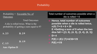 Total number of outcomes possible when a
die is rolled = 6
 Hence, total number of outcomes
possible when a die is rolled twice,
n(S) T= 6 × 6 = 36
E =Getting a sum of 9 when the two
dice fall = {(3, 6), {4, 5}, {5, 4}, (6, 3)}
 E= 4
 P(E) = (E)/ (T)=4/36=1/9
 P(E) =1/9
Probability = Favorable No. of
Outcomes
Total Outcomes
A die is rolled twice. What is the
probability of getting a sum equal to 9?
A. 2/3 B. 2/9
C. 1/3
Ans: Option D
D. 1/9
Probability
 
