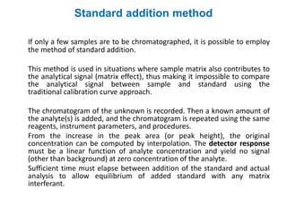 Standard addition method
If only a few samples are to be chromatographed, it is possible to employ
the method of standard addition.
This method is used in situations where sample matrix also contributes to
the analytical signal (matrix effect), thus making it impossible to compare
the analytical signal between sample and standard using the
traditional calibration curve approach.
The chromatogram of the unknown is recorded. Then a known amount of
the analyte(s) is added, and the chromatogram is repeated using the same
reagents, instrument parameters, and procedures.
From the increase in the peak area (or peak height), the original
concentration can be computed by interpolation. The detector response
must be a linear function of analyte concentration and yield no signal
(other than background) at zero concentration of the analyte.
Sufficient time must elapse between addition of the standard and actual
analysis to allow equilibrium of added standard with any matrix
interferant.
 