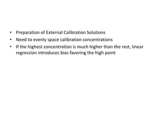 • Preparation of External Calibration Solutions
• Need to evenly space calibration concentrations
• If the highest concentration is much higher than the rest, linear
regression introduces bias favoring the high point
 