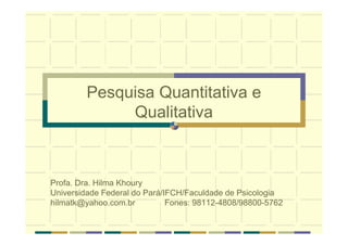 Pesquisa Quantitativa e
Qualitativa
Profa. Dra. Hilma Khoury
Universidade Federal do Pará/IFCH/Faculdade de Psicologia
hilmatk@yahoo.com.br Fones: 98112-4808/98800-5762
 