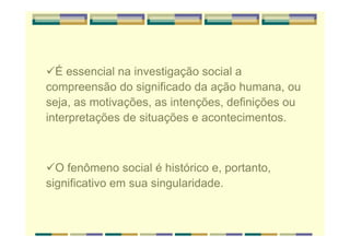 É essencial na investigação social a
compreensão do significado da ação humana, ou
seja, as motivações, as intenções, definições ou
interpretações de situações e acontecimentos.
O fenômeno social é histórico e, portanto,
significativo em sua singularidade.
 