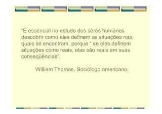 “É essencial no estudo dos seres humanos
descobrir como eles definem as situações nas
quais se encontram, porque “ se eles definem
situações como reais, elas são reais em suas
conseqüências”.
William Thomas, Sociólogo americano.
 