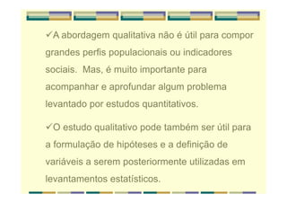 A abordagem qualitativa não é útil para compor
grandes perfis populacionais ou indicadores
sociais. Mas, é muito importante para
acompanhar e aprofundar algum problema
levantado por estudos quantitativos.
O estudo qualitativo pode também ser útil para
a formulação de hipóteses e a definição de
variáveis a serem posteriormente utilizadas em
levantamentos estatísticos.
 