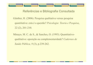 Referências e Bibliografia Consultada
Günther, H. (2006). Pesquisa qualitativa versus pesquisa
quantitativa: esta é a questão? Psicologia: Teoria e Pesquisa,
22 (2), 201-210.
Minayo, M. C. de S., & Sanches, O. (1993). Quantitativo-
qualitativo: oposição ou complementaridade? Cadernos de
Saúde Pública, 9 (3), p.239-262.
 