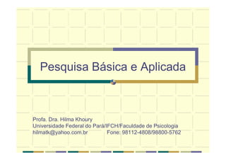 Pesquisa Básica e Aplicada
Profa. Dra. Hilma Khoury
Universidade Federal do Pará/IFCH/Faculdade de Psicologia
hilmatk@yahoo.com.br Fone: 98112-4808/98800-5762
 