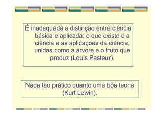 É inadequada a distinção entre ciência
básica e aplicada; o que existe é a
ciência e as aplicações da ciência,
unidas como a árvore e o fruto que
produz (Louis Pasteur).
Nada tão prático quanto uma boa teoria
(Kurt Lewin).
 