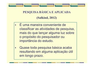 É uma maneira conveniente de
classificar as atividades de pesquisa,
mais do que lançar alguma luz sobre
o propósito do pesquisador ou
importância do estudo.
Quase toda pesquisa básica acaba
resultando em alguma aplicação útil
em longo prazo.
PESQUISA BÁSICA E APLICADA
(Salkind, 2012)
 