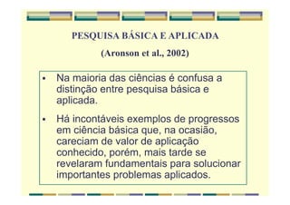 Na maioria das ciências é confusa a
distinção entre pesquisa básica e
aplicada.
Há incontáveis exemplos de progressos
em ciência básica que, na ocasião,
careciam de valor de aplicação
conhecido, porém, mais tarde se
revelaram fundamentais para solucionar
importantes problemas aplicados.
PESQUISA BÁSICA E APLICADA
(Aronson et al., 2002)
 