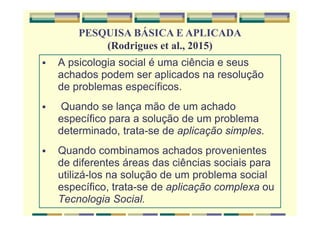 A psicologia social é uma ciência e seus
achados podem ser aplicados na resolução
de problemas específicos.
Quando se lança mão de um achado
específico para a solução de um problema
determinado, trata-se de aplicação simples.
Quando combinamos achados provenientes
de diferentes áreas das ciências sociais para
utilizá-los na solução de um problema social
específico, trata-se de aplicação complexa ou
Tecnologia Social.
PESQUISA BÁSICA E APLICADA
(Rodrigues et al., 2015)
 