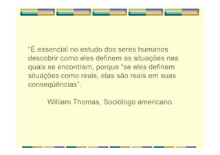 “É essencial no estudo dos seres humanos
descobrir como eles definem as situações nas
quais se encontram, porque “se eles definem
situações como reais, elas são reais em suas
conseqüências”.
William Thomas, Sociólogo americano.
 