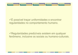 É possível traçar uniformidades e encontrar
regularidades no comportamento humano.
Regularidades predizíveis existem em qualquer
fenômeno, inclusive os sociais ou humano-culturais.
 