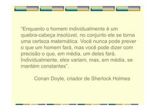 “Enquanto o homem individualmente é um
quebra-cabeça insolúvel, no conjunto ele se torna
uma certeza matemática. Você nunca pode prever
o que um homem fará, mas você pode dizer com
precisão o que, em média, um deles fará.
Individualmente, eles variam, mas, em média, se
mantém constantes”.
Conan Doyle, criador de Sherlock Holmes
 
